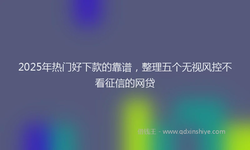 2025年热门好下款的靠谱，整理五个无视风控不看征信的网贷