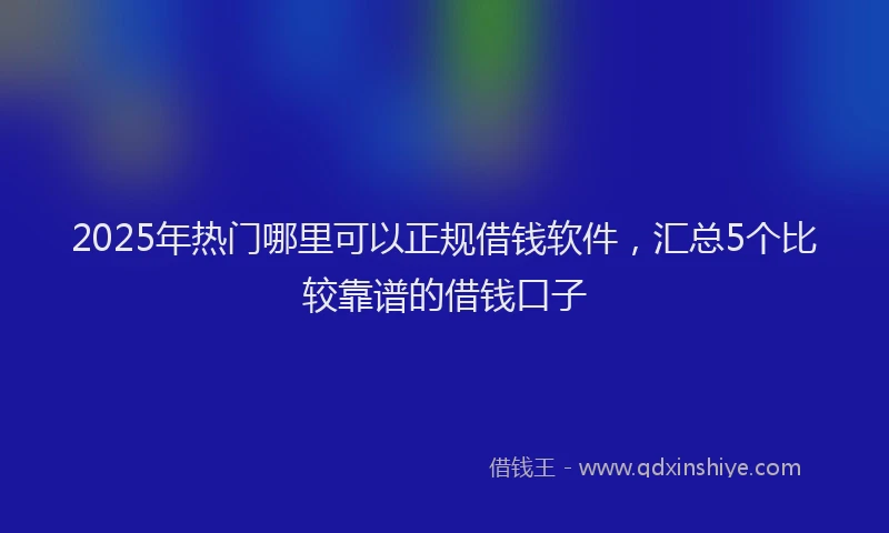 2025年热门哪里可以正规借钱软件，汇总5个比较靠谱的借钱口子
