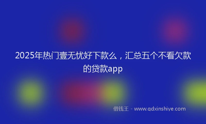 2025年热门壹无忧好下款么，汇总五个不看欠款的贷款app