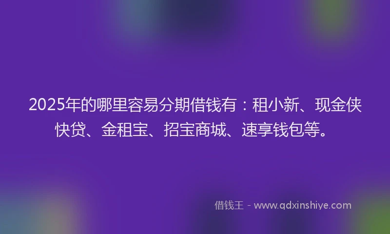 2025年的哪里容易分期借钱有：租小新、现金侠快贷、金租宝、招宝商城、速享钱包等。