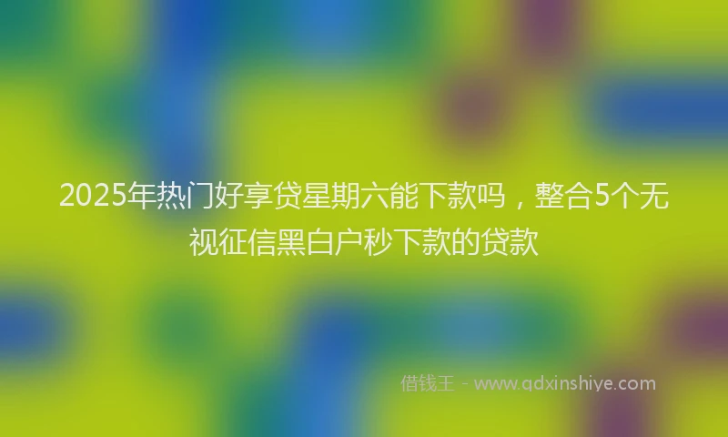 2025年热门好享贷星期六能下款吗，整合5个无视征信黑白户秒下款的贷款
