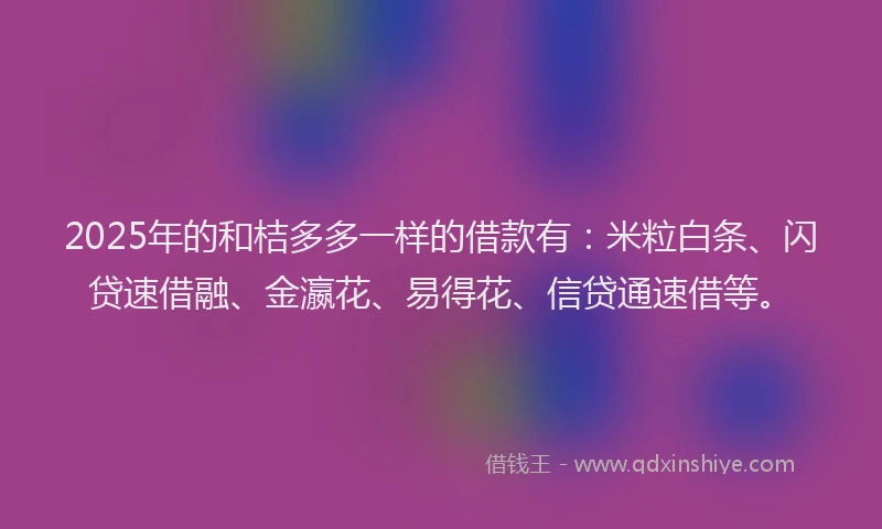 2025年的和桔多多一样的借款有：米粒白条、闪贷速借融、金瀛花、易得花、信贷通速借等。