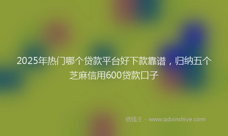 2025年热门哪个贷款平台好下款靠谱，归纳五个芝麻信用600贷款口子