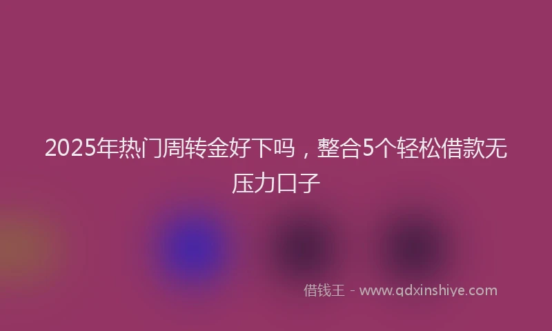 2025年热门周转金好下吗，整合5个轻松借款无压力口子
