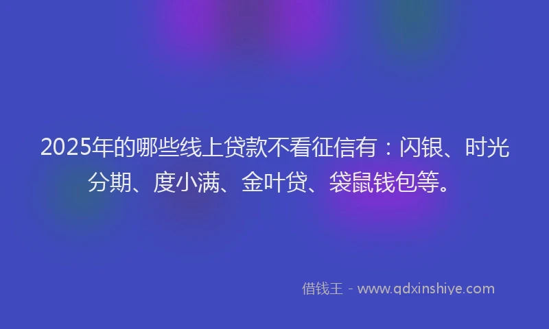 2025年的哪些线上贷款不看征信有：闪银、时光分期、度小满、金叶贷、袋鼠钱包等。