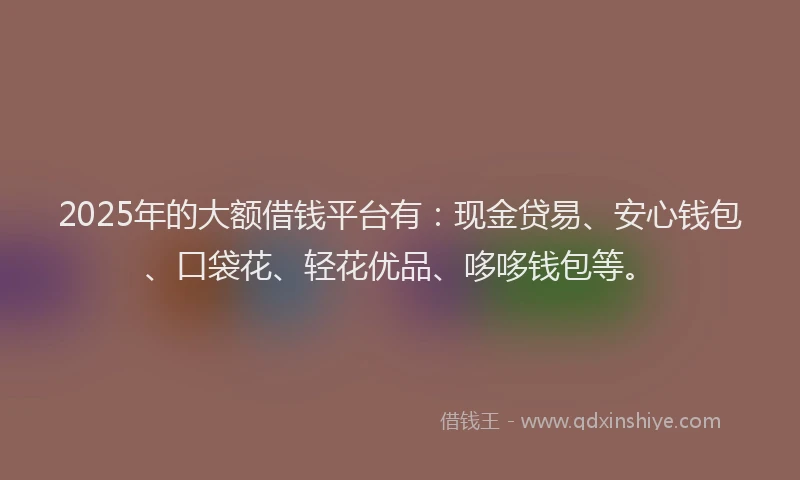 2025年的大额借钱平台有：现金贷易、安心钱包、口袋花、轻花优品、哆哆钱包等。