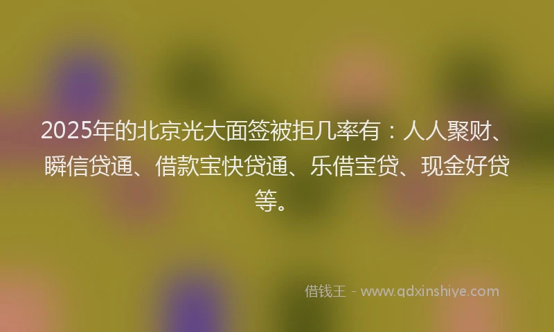 2025年的北京光大面签被拒几率有：人人聚财、瞬信贷通、借款宝快贷通、乐借宝贷、现金好贷等。