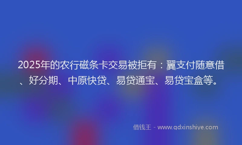 2025年的农行磁条卡交易被拒有：翼支付随意借、好分期、中原快贷、易贷通宝、易贷宝盒等。