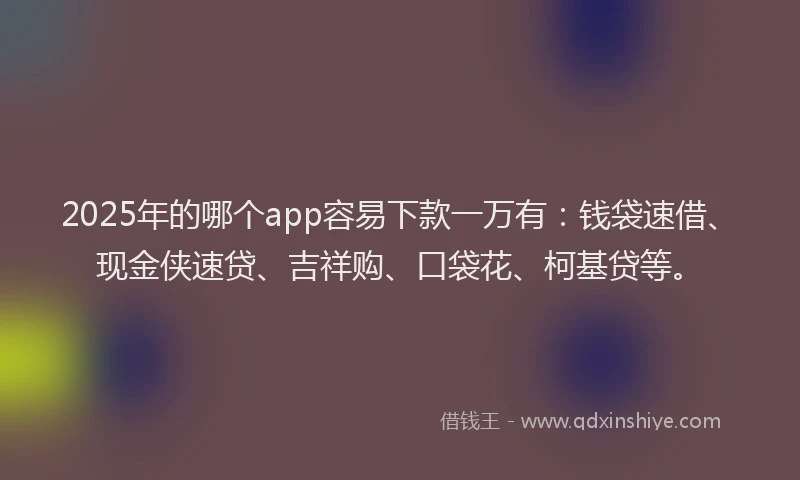 2025年的哪个app容易下款一万有：钱袋速借、现金侠速贷、吉祥购、口袋花、柯基贷等。