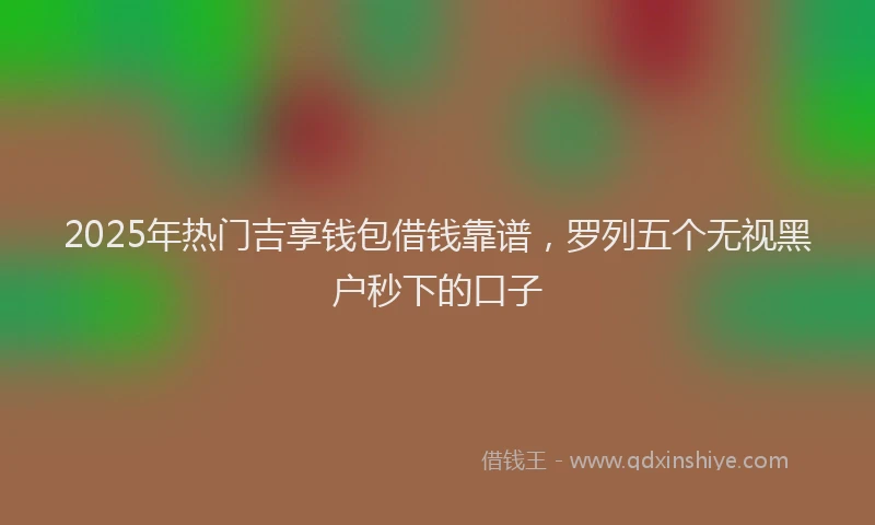 2025年热门吉享钱包借钱靠谱，罗列五个无视黑户秒下的口子