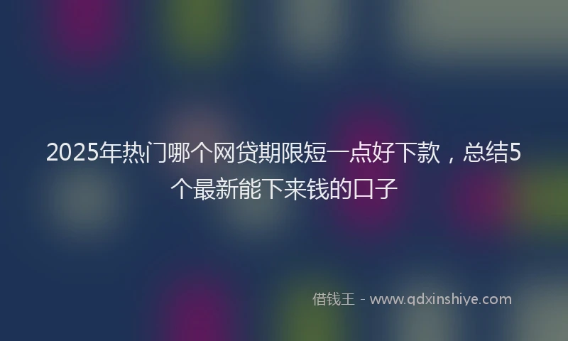 2025年热门哪个网贷期限短一点好下款，总结5个最新能下来钱的口子