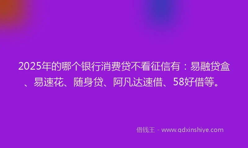 2025年的哪个银行消费贷不看征信有：易融贷盒、易速花、随身贷、阿凡达速借、58好借等。