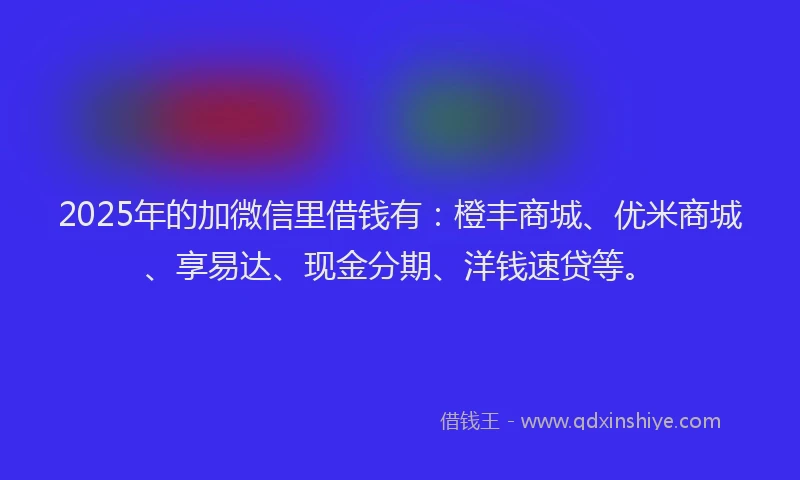 2025年的加微信里借钱有：橙丰商城、优米商城、享易达、现金分期、洋钱速贷等。