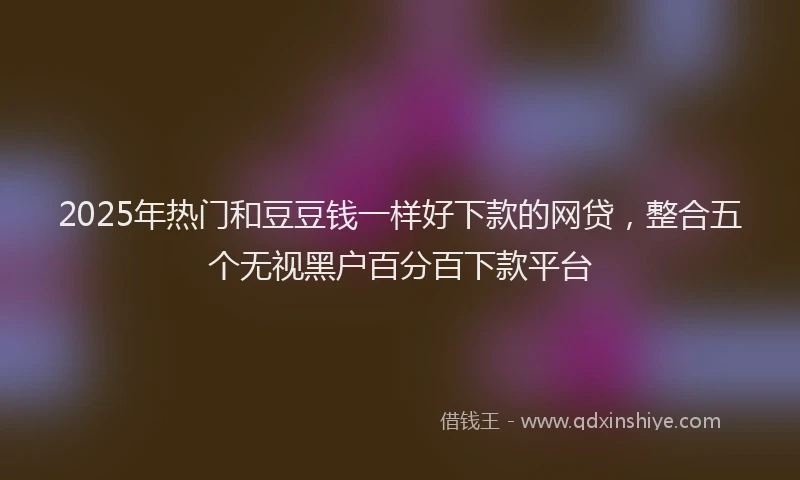 2025年热门和豆豆钱一样好下款的网贷，整合五个无视黑户百分百下款平台