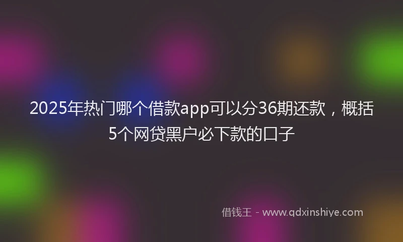 2025年热门哪个借款app可以分36期还款，概括5个网贷黑户必下款的口子
