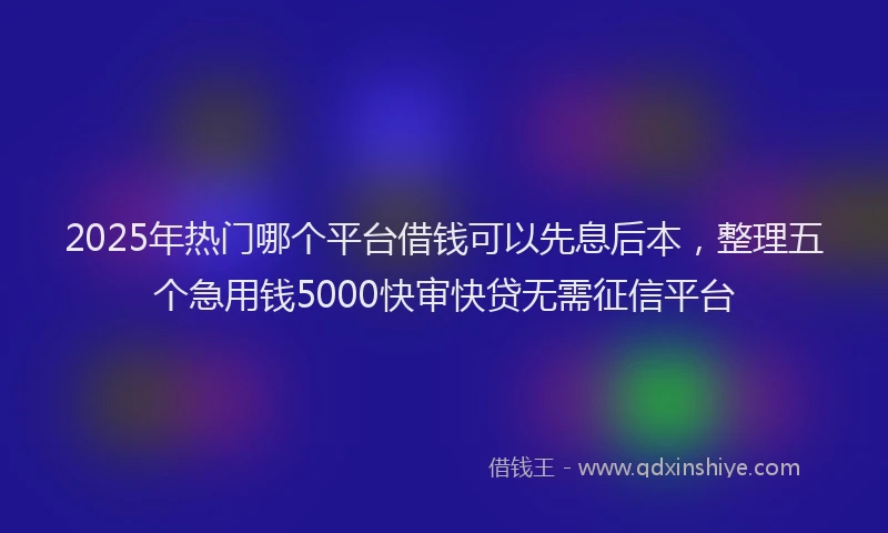 2025年热门哪个平台借钱可以先息后本，整理五个急用钱5000快审快贷无需征信平台