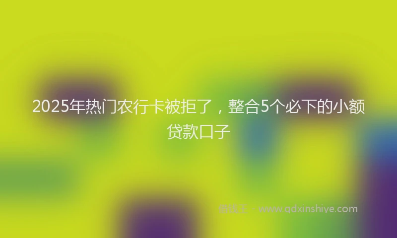 2025年热门农行卡被拒了，整合5个必下的小额贷款口子