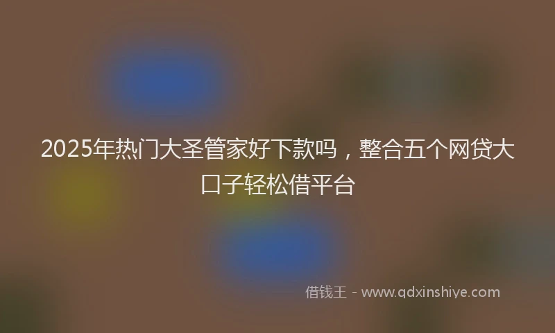2025年热门大圣管家好下款吗，整合五个网贷大口子轻松借平台