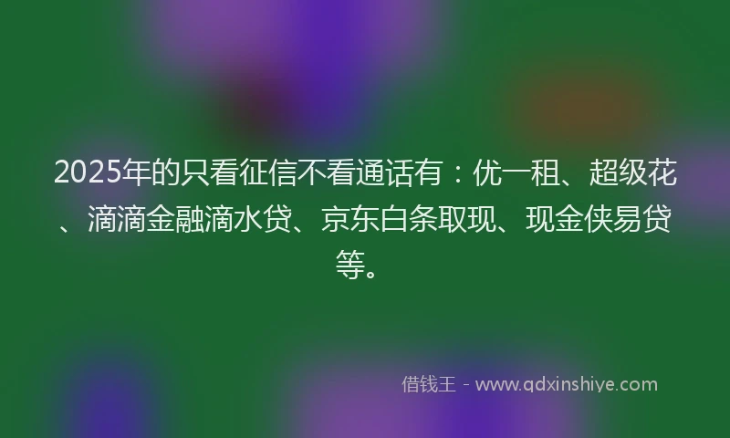 2025年的只看征信不看通话有：优一租、超级花、滴滴金融滴水贷、京东白条取现、现金侠易贷等。