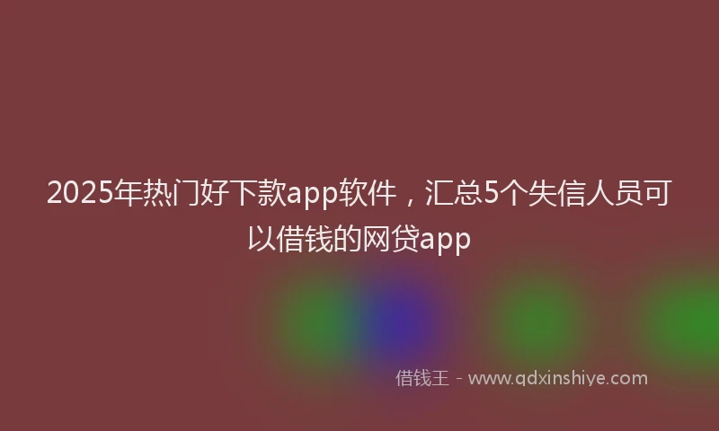 2025年热门好下款app软件，汇总5个失信人员可以借钱的网贷app