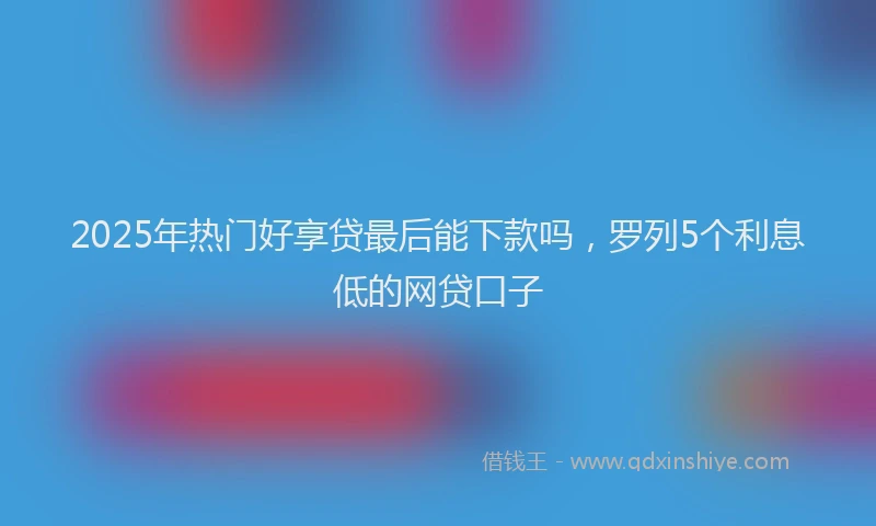 2025年热门好享贷最后能下款吗，罗列5个利息低的网贷口子