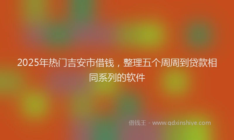 2025年热门吉安市借钱，整理五个周周到贷款相同系列的软件