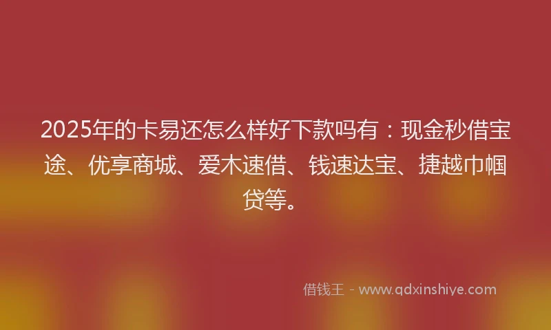 2025年的卡易还怎么样好下款吗有：现金秒借宝途、优享商城、爱木速借、钱速达宝、捷越巾帼贷等。