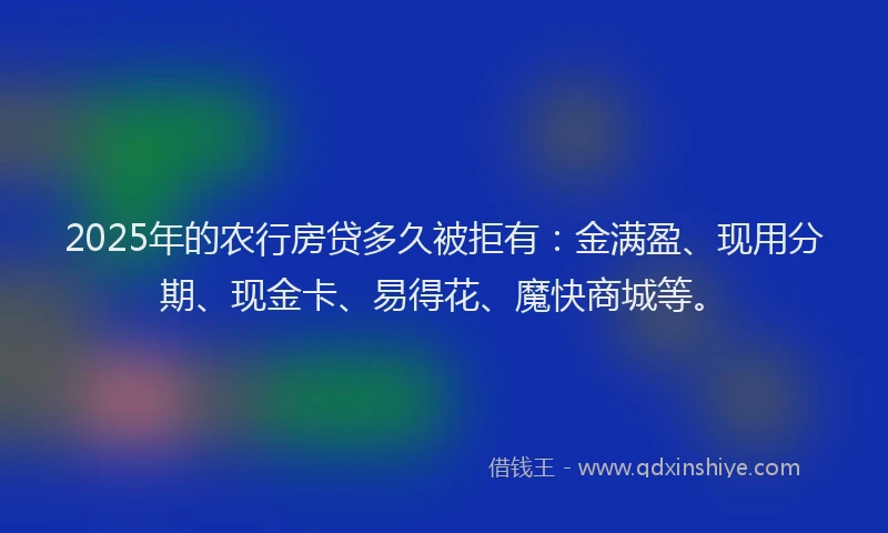 2025年的农行房贷多久被拒有：金满盈、现用分期、现金卡、易得花、魔快商城等。