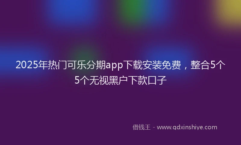 2025年热门可乐分期app下载安装免费，整合5个5个无视黑户下款口子