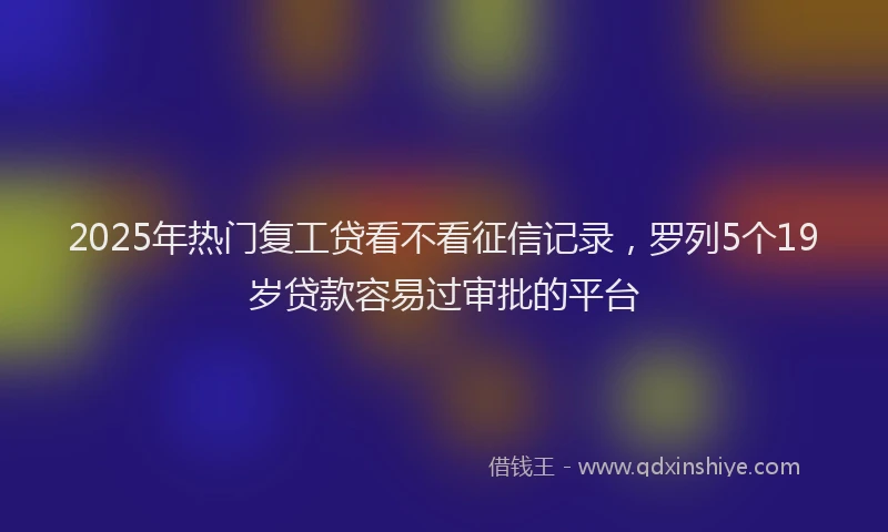 2025年热门复工贷看不看征信记录，罗列5个19岁贷款容易过审批的平台