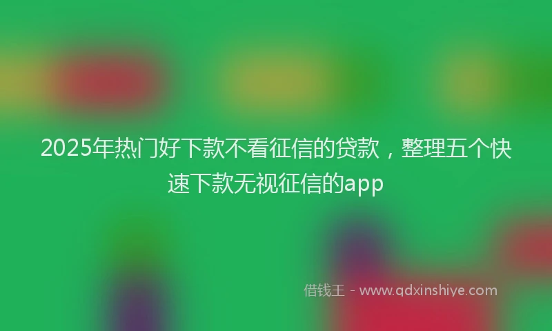 2025年热门好下款不看征信的贷款，整理五个快速下款无视征信的app