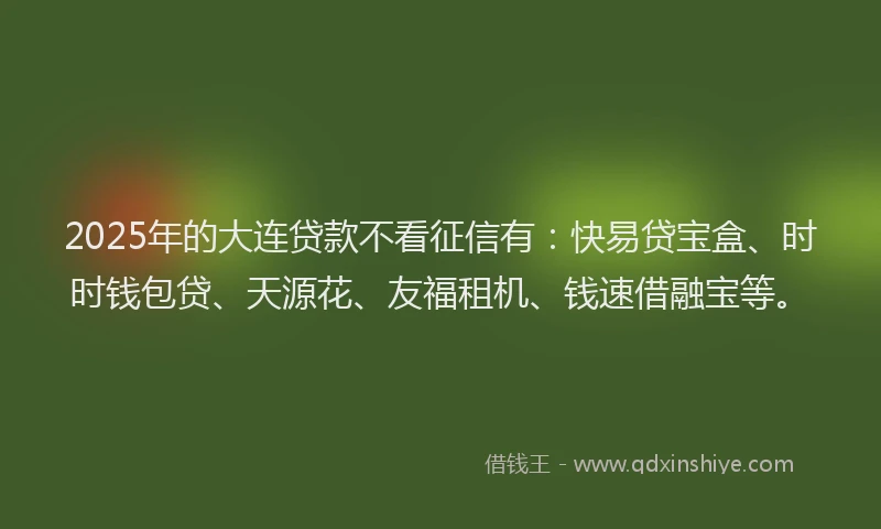 2025年的大连贷款不看征信有：快易贷宝盒、时时钱包贷、天源花、友福租机、钱速借融宝等。