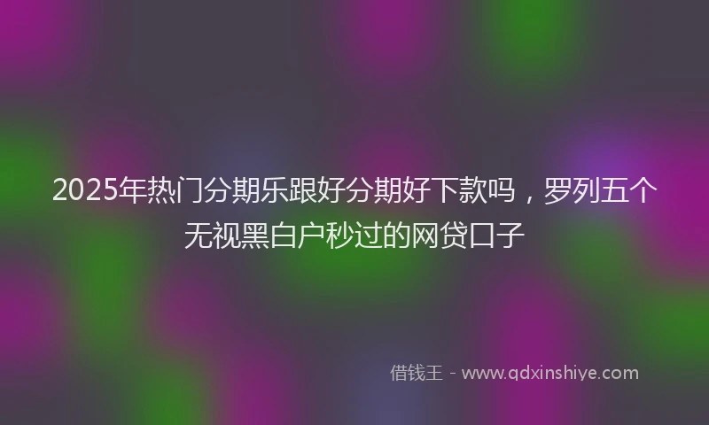 2025年热门分期乐跟好分期好下款吗，罗列五个无视黑白户秒过的网贷口子