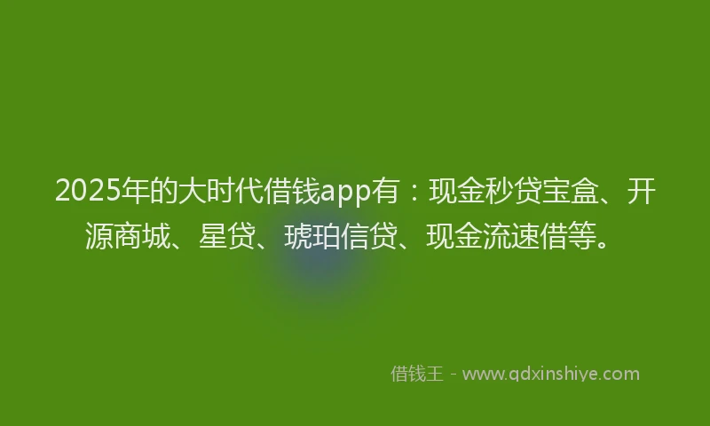 2025年的大时代借钱app有：现金秒贷宝盒、开源商城、星贷、琥珀信贷、现金流速借等。