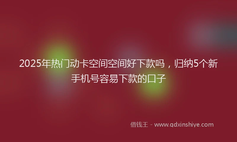 2025年热门动卡空间空间好下款吗，归纳5个新手机号容易下款的口子