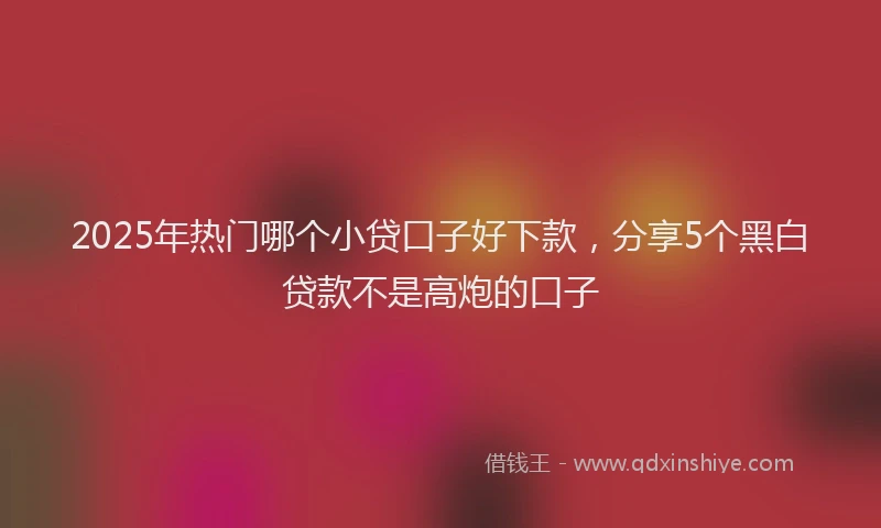 2025年热门哪个小贷口子好下款，分享5个黑白贷款不是高炮的口子