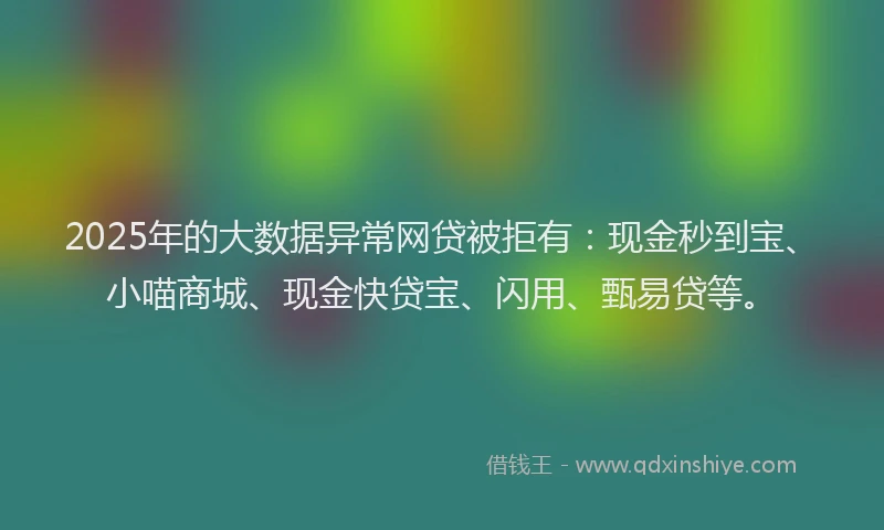 2025年的大数据异常网贷被拒有：现金秒到宝、小喵商城、现金快贷宝、闪用、甄易贷等。