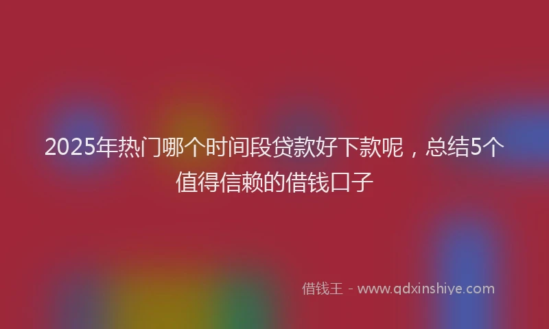 2025年热门哪个时间段贷款好下款呢，总结5个值得信赖的借钱口子