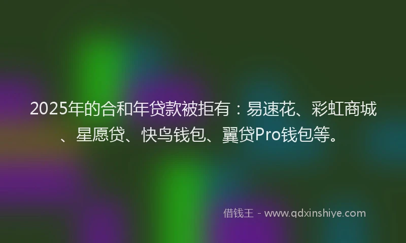 2025年的合和年贷款被拒有：易速花、彩虹商城、星愿贷、快鸟钱包、翼贷Pro钱包等。