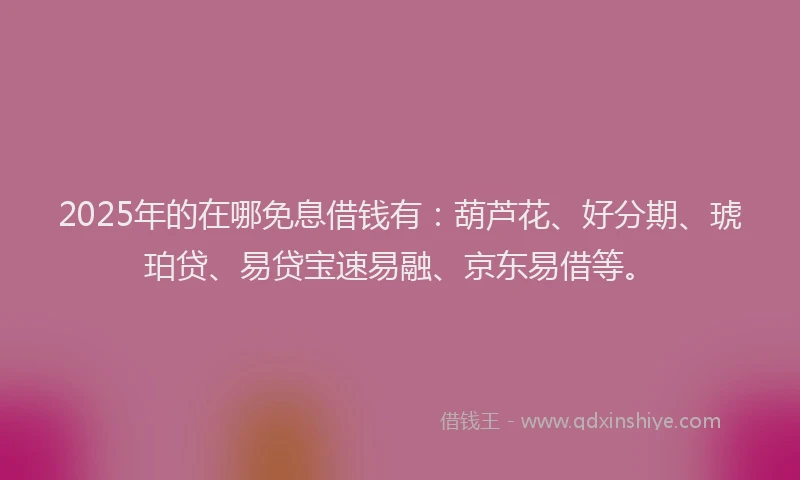 2025年的在哪免息借钱有：葫芦花、好分期、琥珀贷、易贷宝速易融、京东易借等。