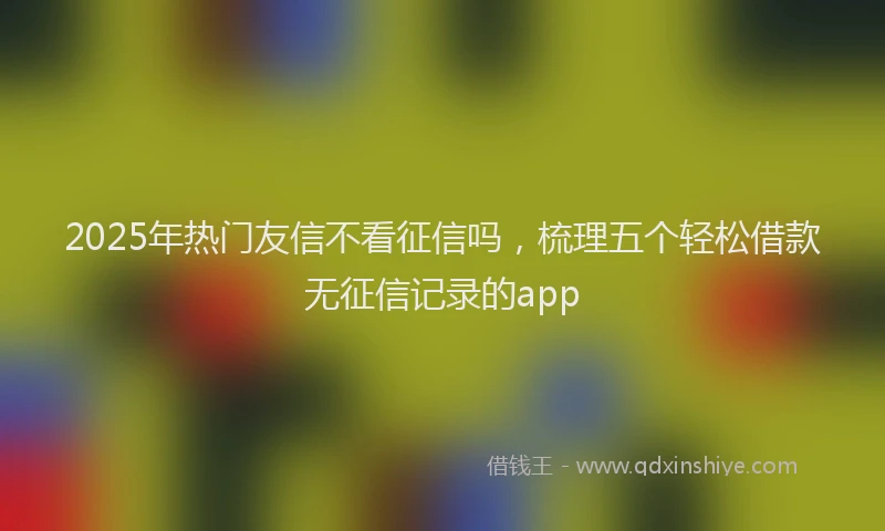 2025年热门友信不看征信吗，梳理五个轻松借款无征信记录的app