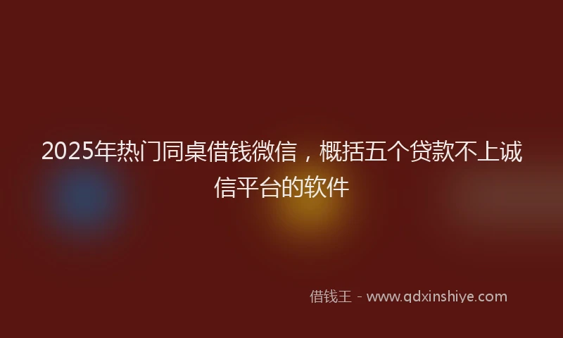 2025年热门同桌借钱微信，概括五个贷款不上诚信平台的软件