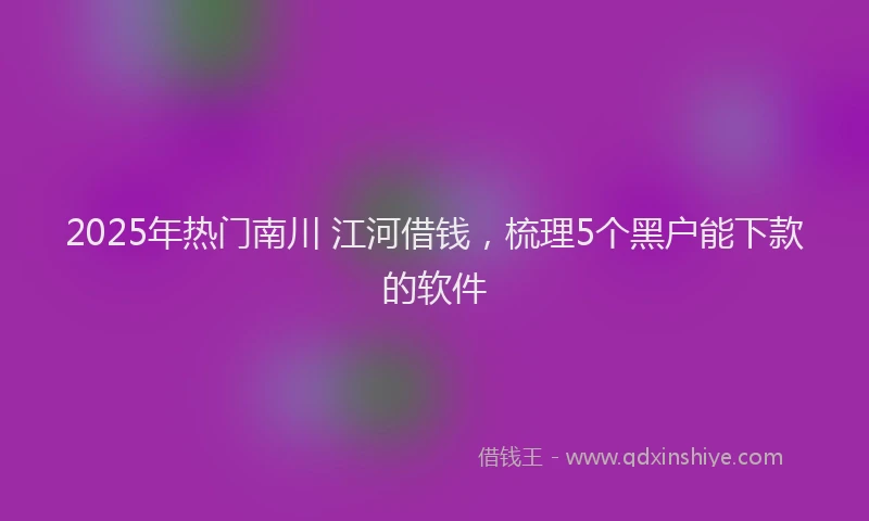 2025年热门南川 江河借钱，梳理5个黑户能下款的软件