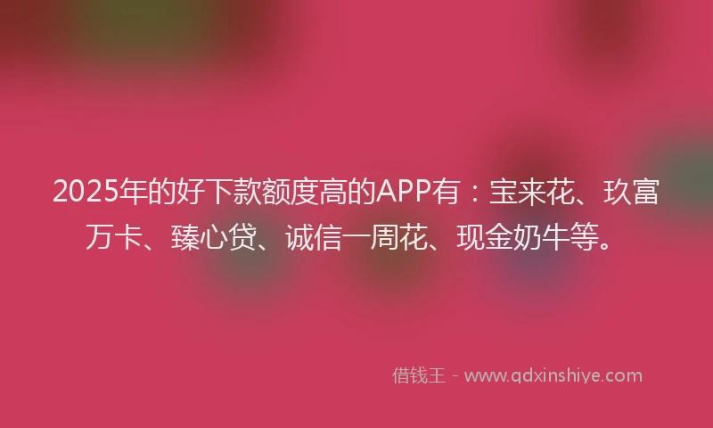 2025年的好下款额度高的APP有：宝来花、玖富万卡、臻心贷、诚信一周花、现金奶牛等。