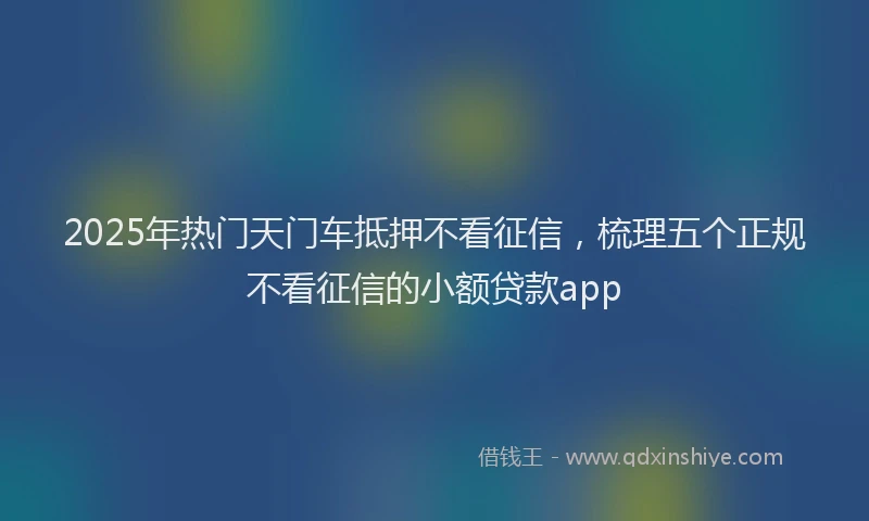 2025年热门天门车抵押不看征信，梳理五个正规不看征信的小额贷款app