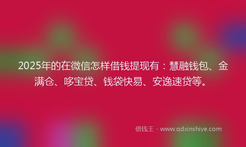 2025年的在微信怎样借钱提现有：慧融钱包、金满仓、哆宝贷、钱袋快易、安逸速贷等。