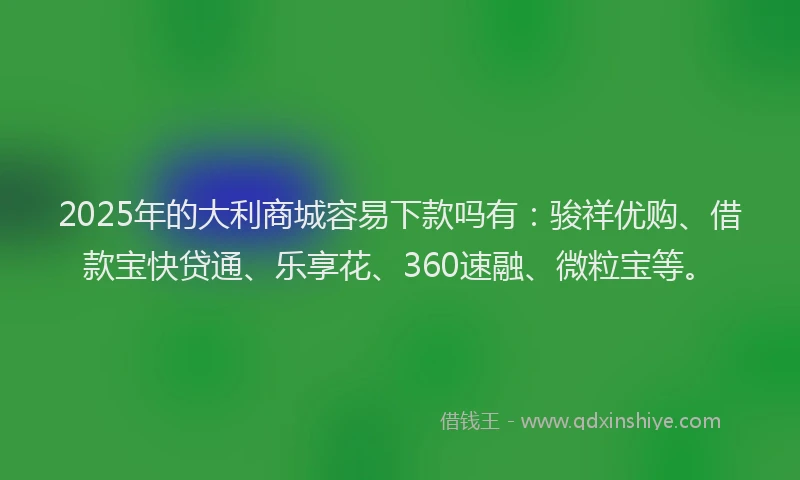 2025年的大利商城容易下款吗有：骏祥优购、借款宝快贷通、乐享花、360速融、微粒宝等。