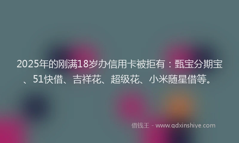 2025年的刚满18岁办信用卡被拒有：甄宝分期宝、51快借、吉祥花、超级花、小米随星借等。