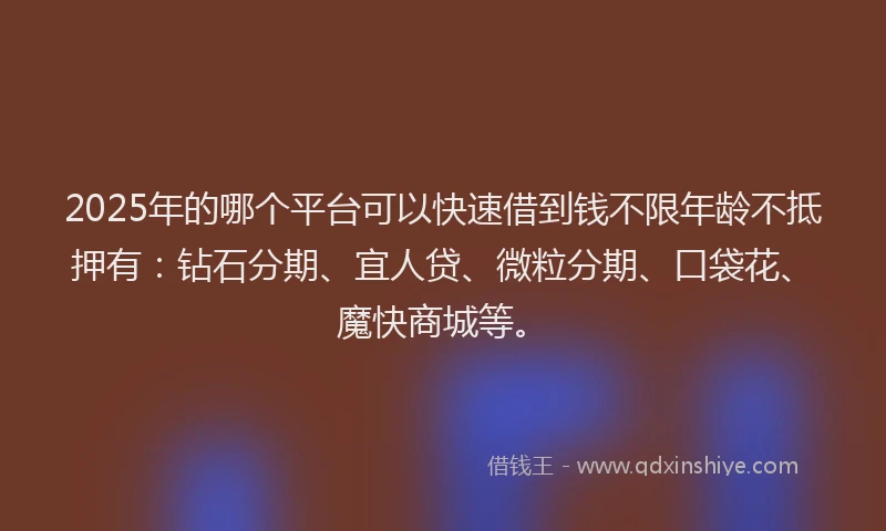 2025年的哪个平台可以快速借到钱不限年龄不抵押有：钻石分期、宜人贷、微粒分期、口袋花、魔快商城等。