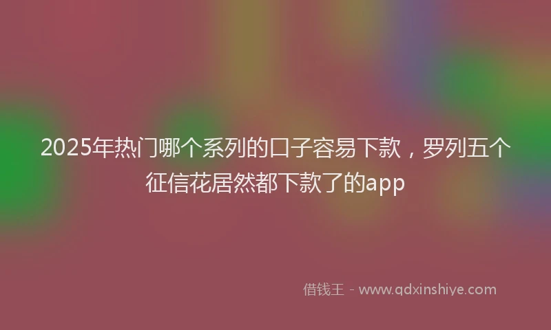 2025年热门哪个系列的口子容易下款，罗列五个征信花居然都下款了的app